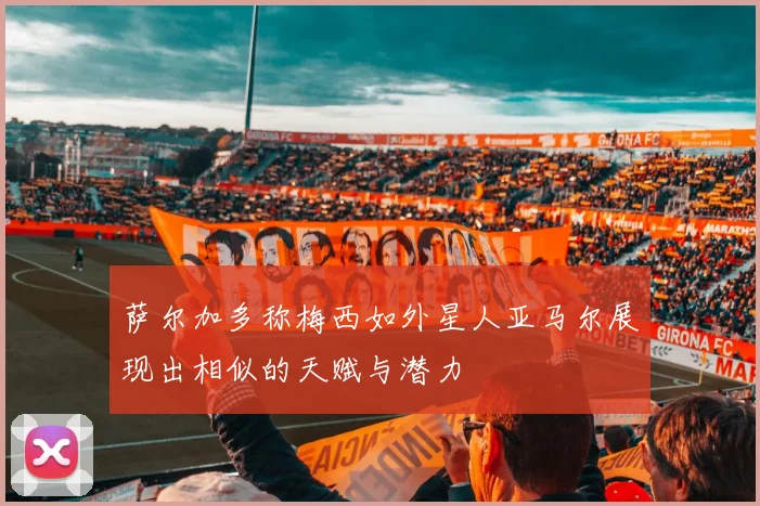 萨尔加多称梅西如外星人亚马尔展现出相似的天赋与潜力