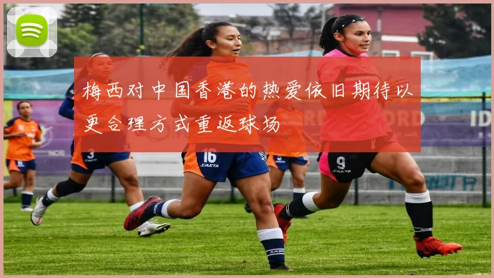 梅西对中国香港的热爱依旧期待以更合理方式重返球场