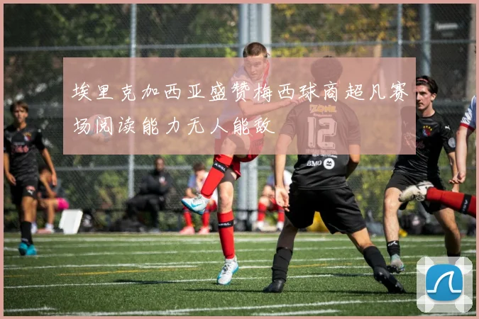 埃里克加西亚盛赞梅西球商超凡赛场阅读能力无人能敌