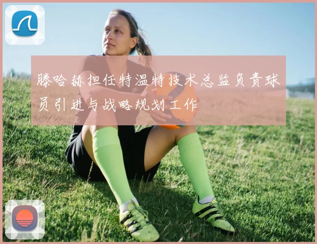 滕哈赫担任特温特技术总监负责球员引进与战略规划工作