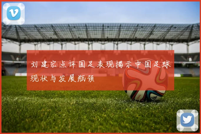 刘建宏点评国足表现揭示中国足球现状与发展瓶颈