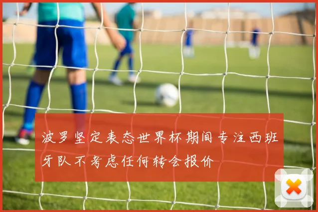 波罗坚定表态世界杯期间专注西班牙队不考虑任何转会报价
