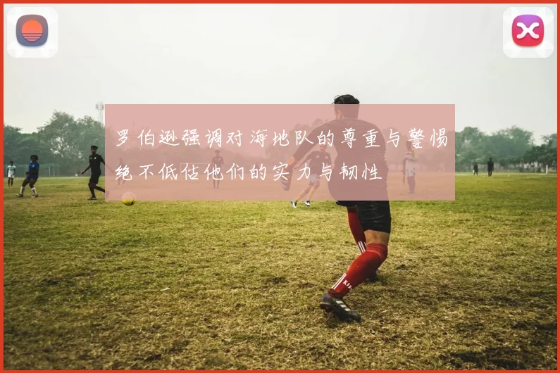 罗伯逊强调对海地队的尊重与警惕绝不低估他们的实力与韧性