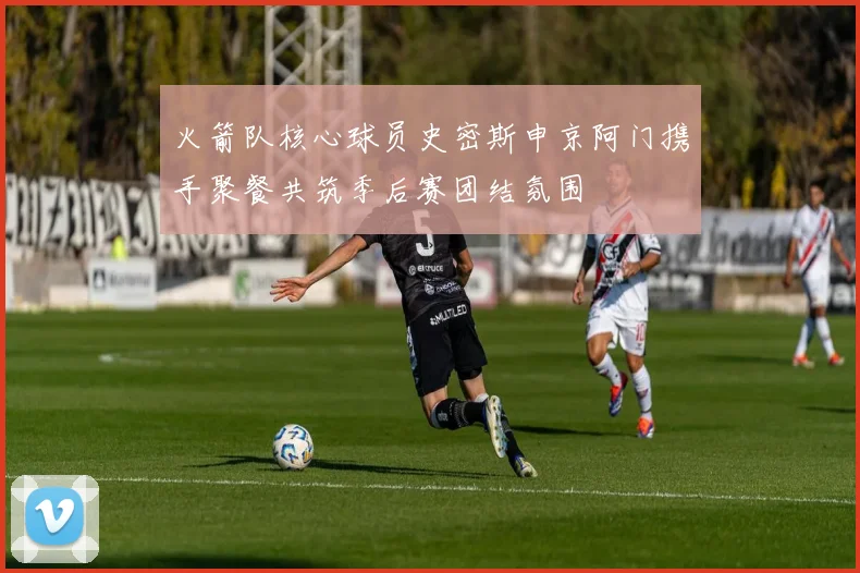 火箭队核心球员史密斯申京阿门携手聚餐共筑季后赛团结氛围