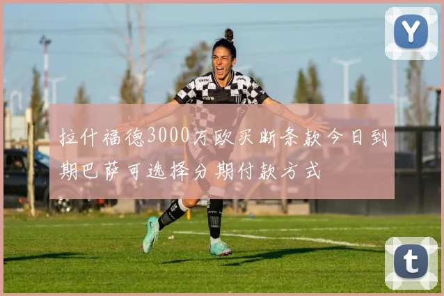 拉什福德3000万欧买断条款今日到期巴萨可选择分期付款方式