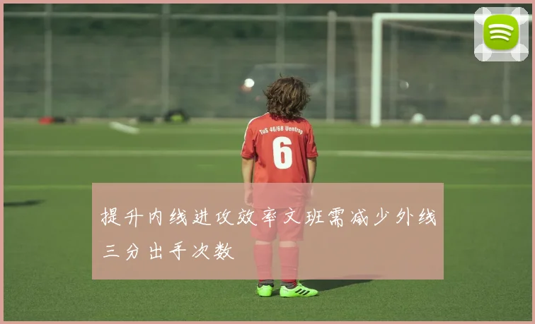 提升内线进攻效率文班需减少外线三分出手次数