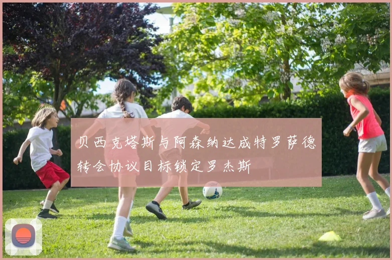 贝西克塔斯与阿森纳达成特罗萨德转会协议目标锁定罗杰斯