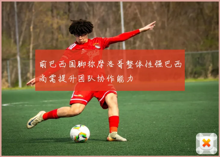 前巴西国脚称摩洛哥整体性强巴西尚需提升团队协作能力