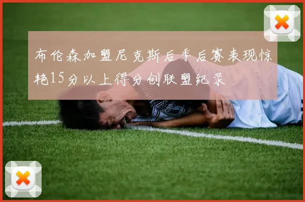 布伦森加盟尼克斯后季后赛表现惊艳15分以上得分创联盟纪录