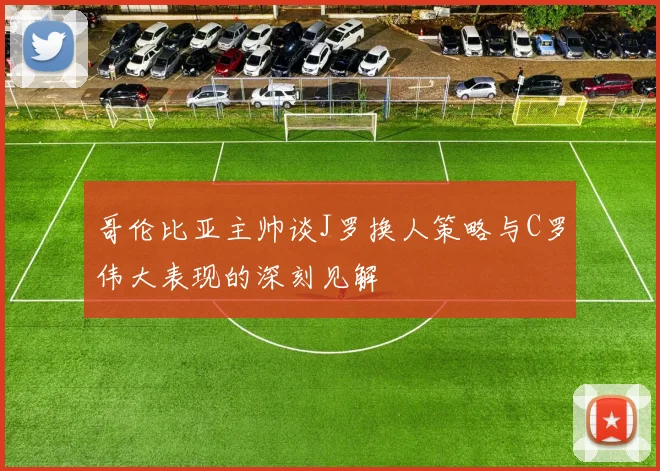哥伦比亚主帅谈J罗换人策略与C罗伟大表现的深刻见解