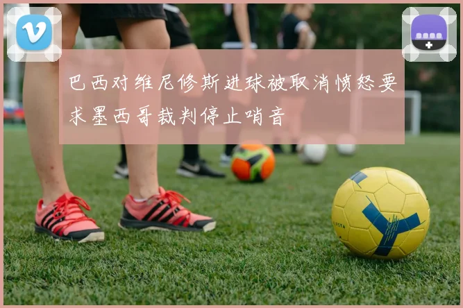 巴西对维尼修斯进球被取消愤怒要求墨西哥裁判停止哨音